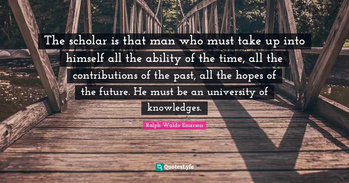 The scholar is that man who must take up into himself all the ability of the time, all the contributions of the past, all the hopes of the future. He must be an university of knowledges.