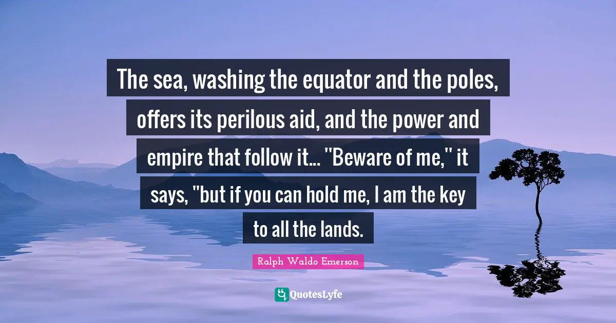 Washing Quotes: "The sea, washing the equator and the poles, offers its perilous aid, and the power and empire that follow it... ''Beware of me,'' it says, ''but if you can hold me, I am the key to all the lands."