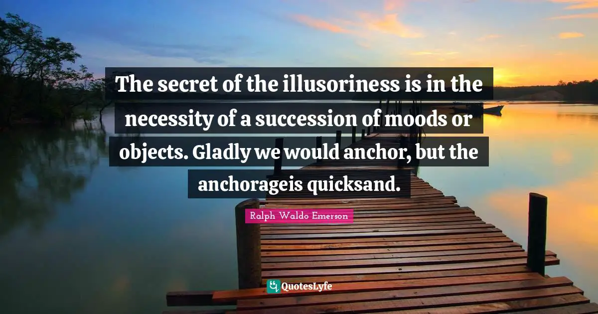 The secret of the illusoriness is in the necessity of a succession of moods or objects. Gladly we would anchor, but the anchorageis quicksand.