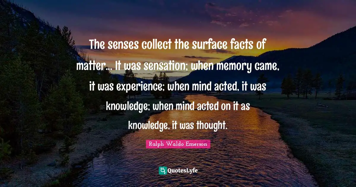 The senses collect the surface facts of matter... It was sensation; when memory came, it was experience; when mind acted, it was knowledge; when mind acted on it as knowledge, it was thought.