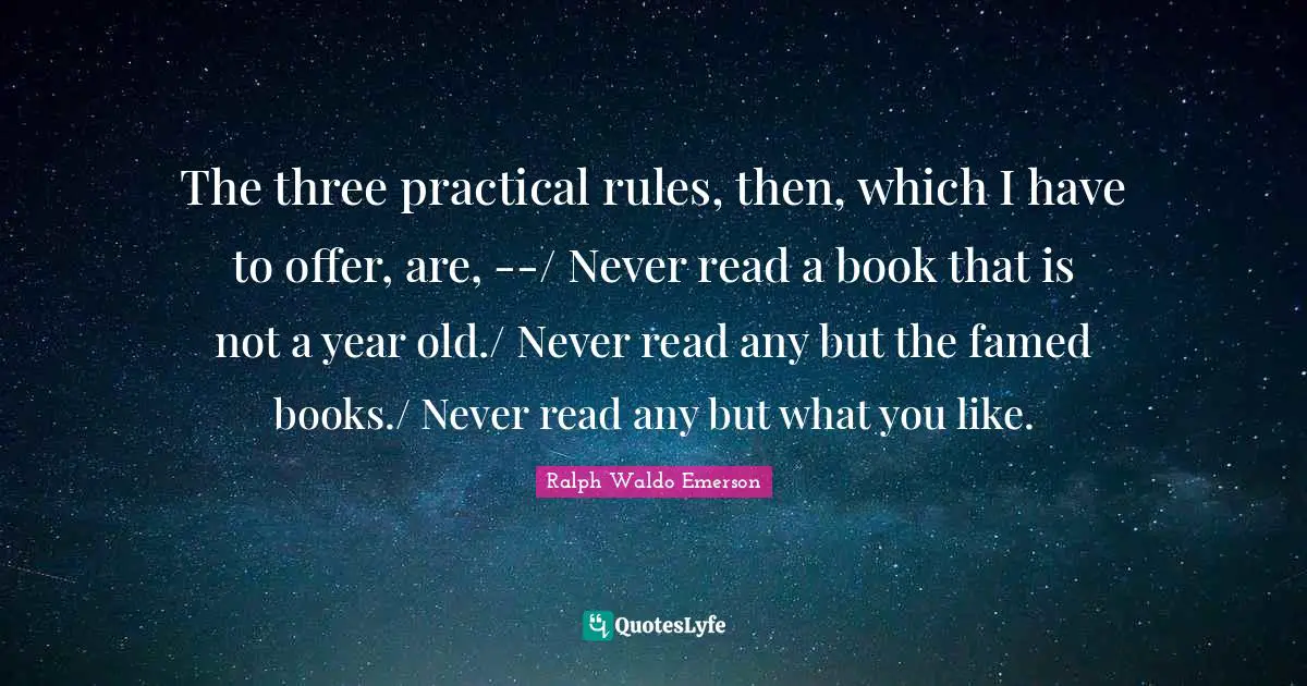 The three practical rules, then, which I have to offer, are, --/ Never read a book that is not a year old./ Never read any but the famed books./ Never read any but what you like.