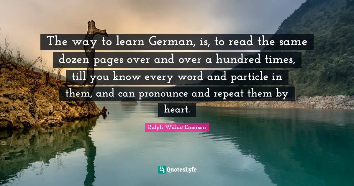 The way to learn German, is, to read the same dozen pages over and over a hundred times, till you know every word and particle in them, and can pronounce and repeat them by heart.