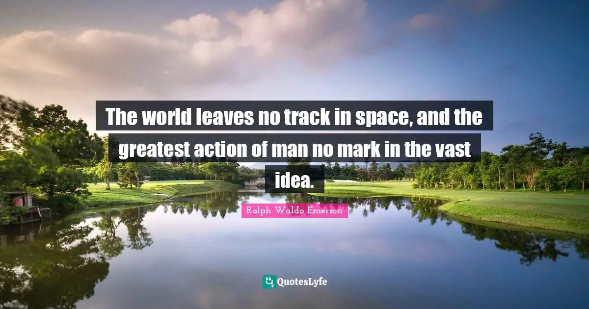 The world leaves no track in space, and the greatest action of man no mark in the vast idea.