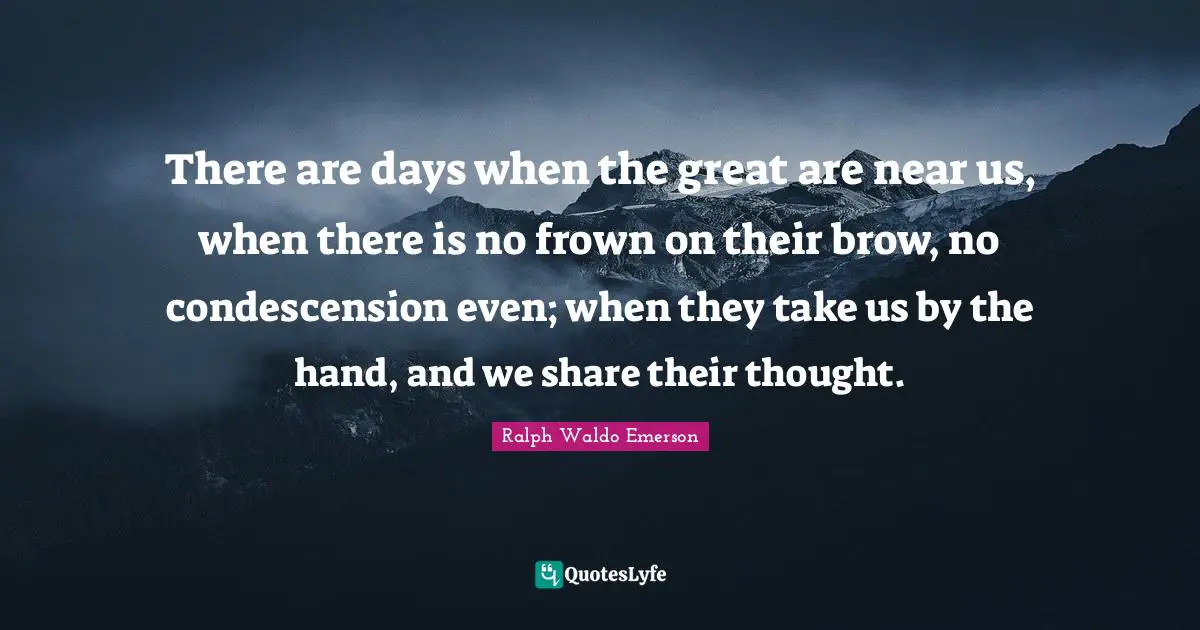 There are days when the great are near us, when there is no frown on their brow, no condescension even; when they take us by the hand, and we share their thought.