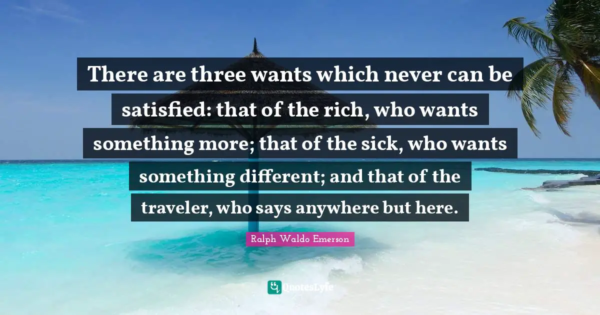 There are three wants which never can be satisfied: that of the rich, who wants something more; that of the sick, who wants something different; and that of the traveler, who says anywhere but here.