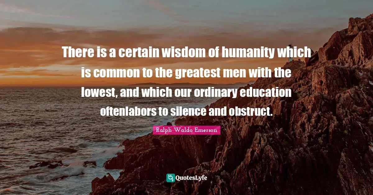 There is a certain wisdom of humanity which is common to the greatest men with the lowest, and which our ordinary education oftenlabors to silence and obstruct.