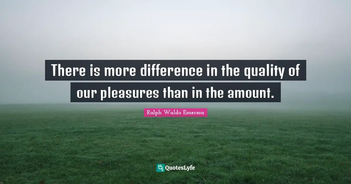 There is more difference in the quality of our pleasures than in the amount.