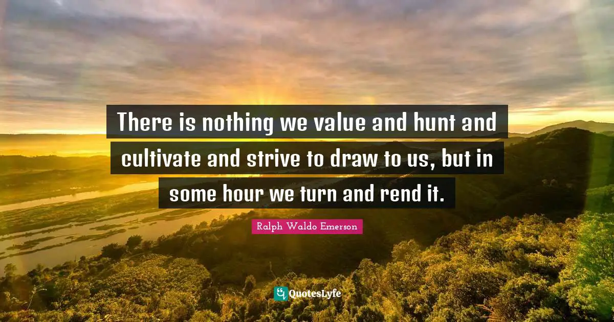 There is nothing we value and hunt and cultivate and strive to draw to us, but in some hour we turn and rend it.