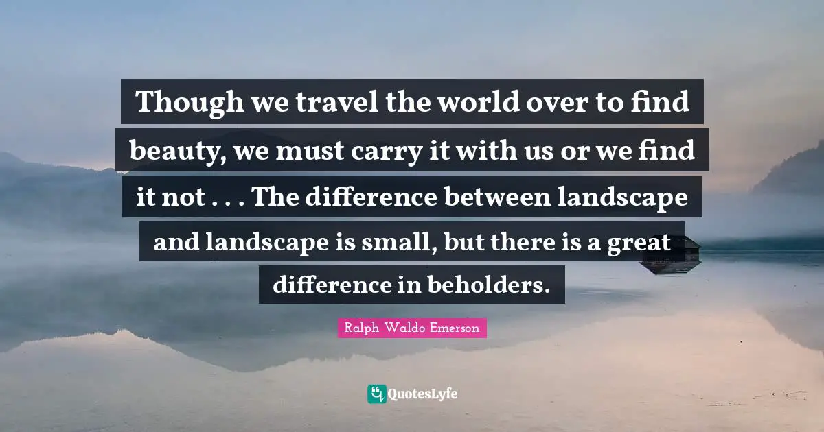 Though we travel the world over to find beauty, we must carry it with us or we find it not . . . The difference between landscape and landscape is small, but there is a great difference in beholders.