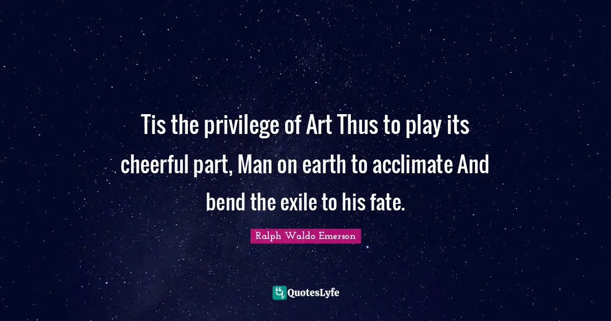 Tis the privilege of Art Thus to play its cheerful part, Man on earth to acclimate And bend the exile to his fate.