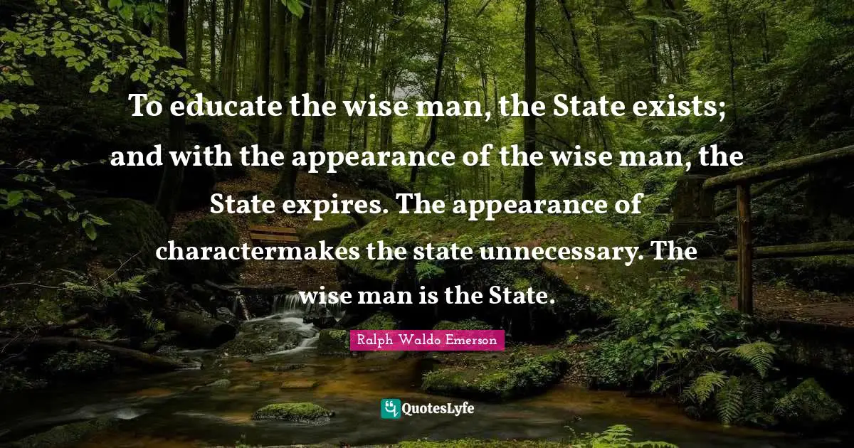 To educate the wise man, the State exists; and with the appearance of the wise man, the State expires. The appearance of charactermakes the state unnecessary. The wise man is the State.