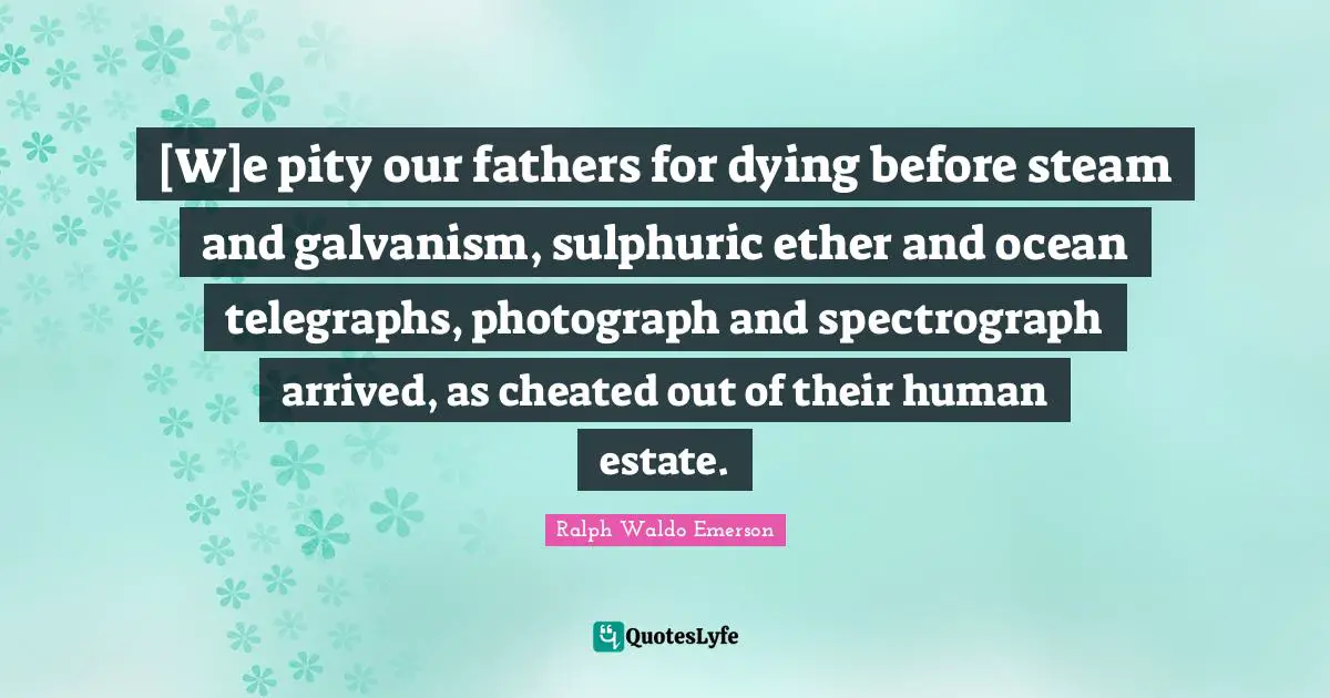[W]e pity our fathers for dying before steam and galvanism, sulphuric ether and ocean telegraphs, photograph and spectrograph arrived, as cheated out of their human estate.