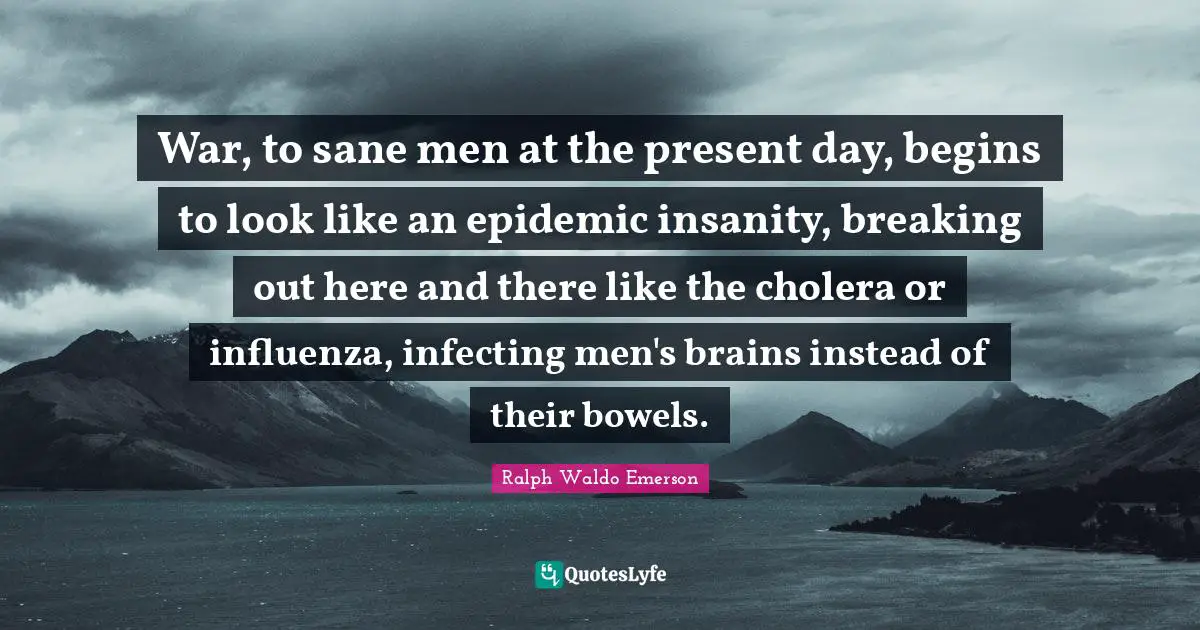 War, to sane men at the present day, begins to look like an epidemic insanity, breaking out here and there like the cholera or influenza, infecting men's brains instead of their bowels.