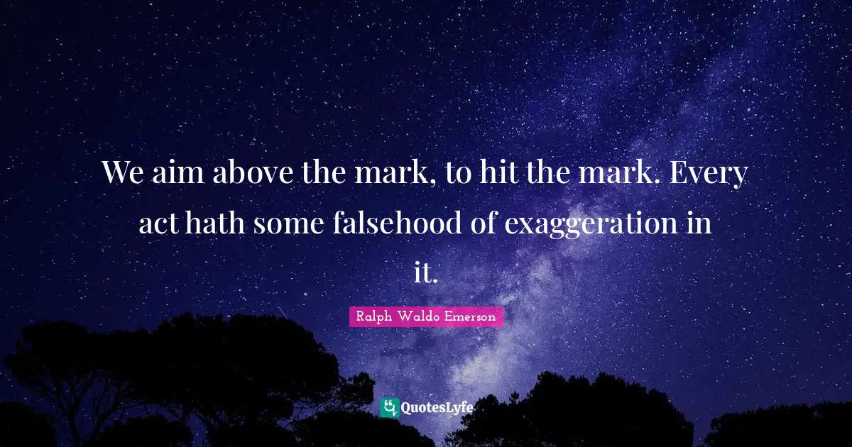 We aim above the mark, to hit the mark. Every act hath some falsehood of exaggeration in it.