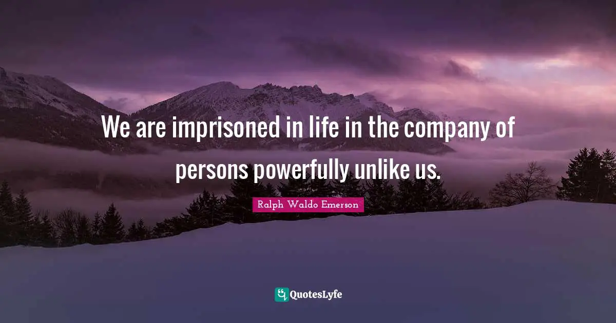 We are imprisoned in life in the company of persons powerfully unlike us.