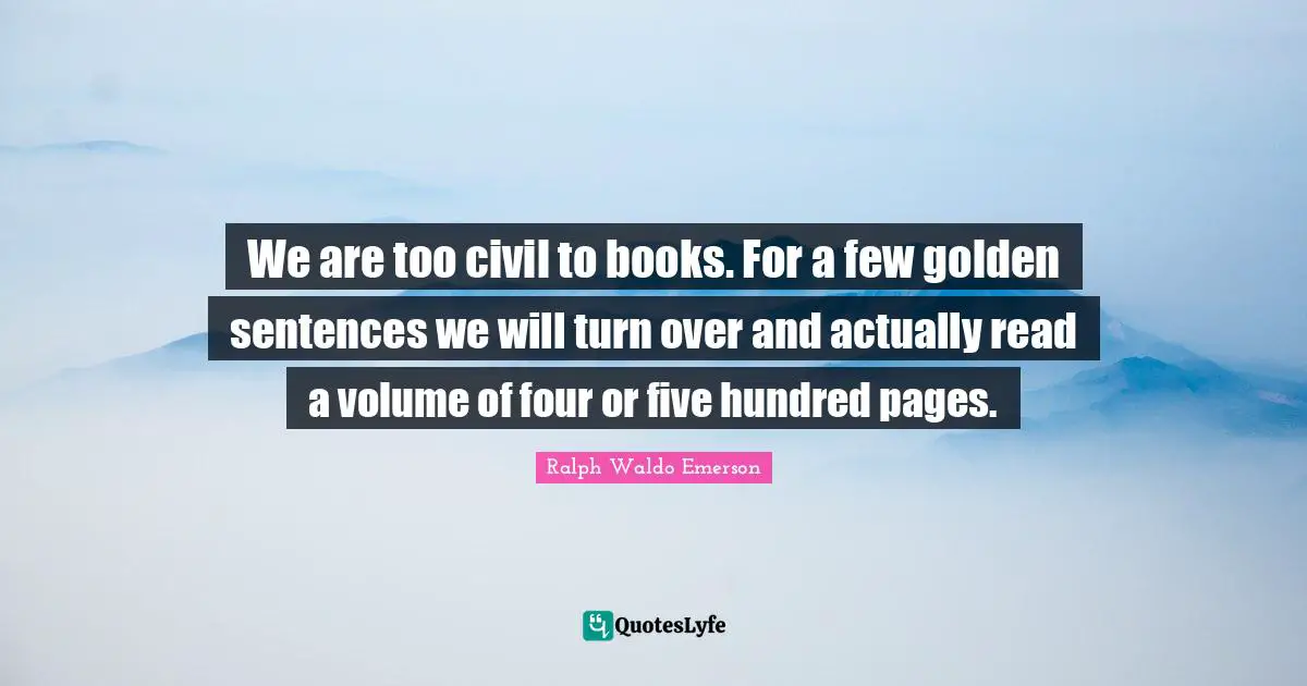 We are too civil to books. For a few golden sentences we will turn over and actually read a volume of four or five hundred pages.