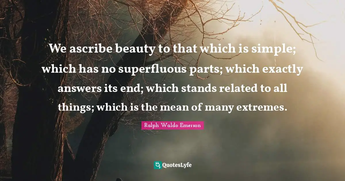 We ascribe beauty to that which is simple; which has no superfluous parts; which exactly answers its end; which stands related to all things; which is the mean of many extremes.