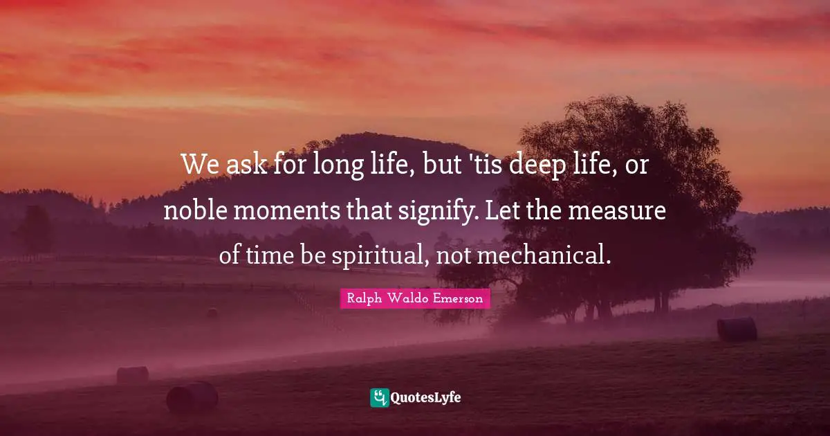 We ask for long life, but 'tis deep life, or noble moments that signify. Let the measure of time be spiritual, not mechanical.