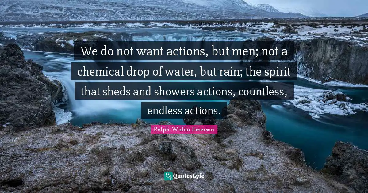 We do not want actions, but men; not a chemical drop of water, but rain; the spirit that sheds and showers actions, countless, endless actions.