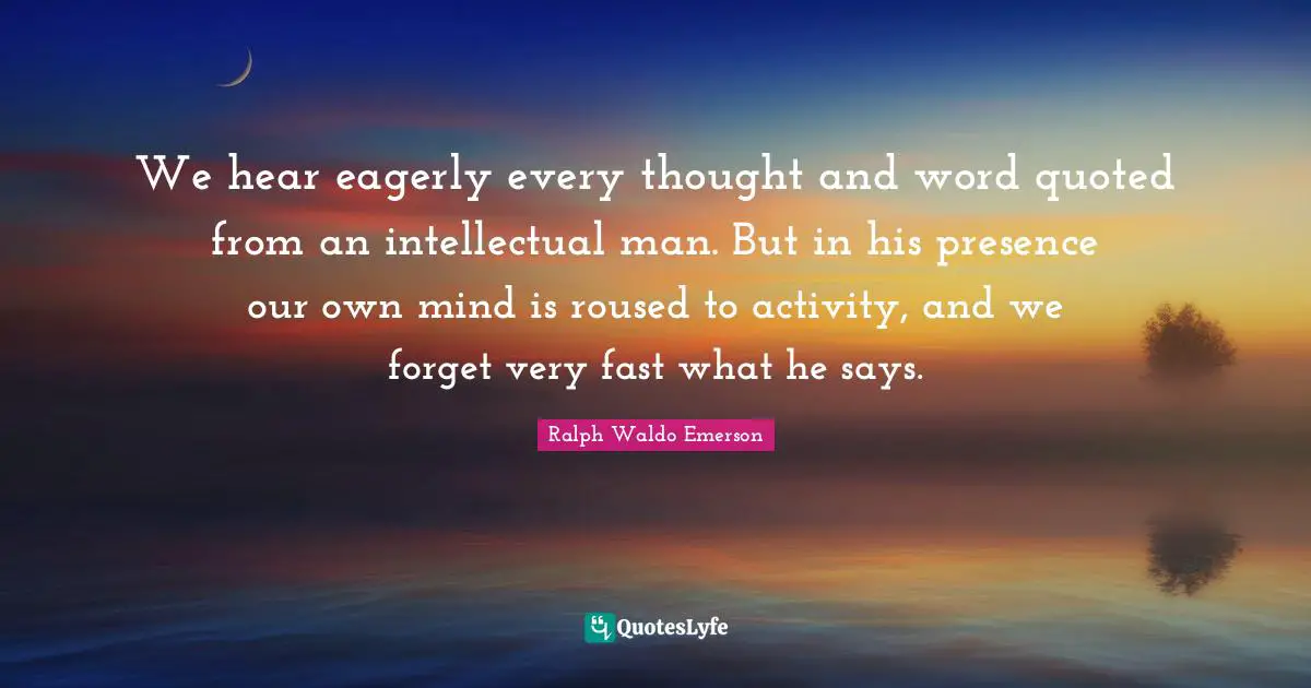 We hear eagerly every thought and word quoted from an intellectual man. But in his presence our own mind is roused to activity, and we forget very fast what he says.