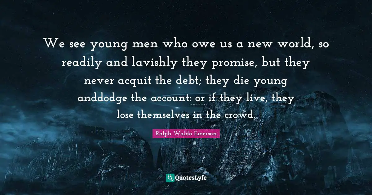 We see young men who owe us a new world, so readily and lavishly they promise, but they never acquit the debt; they die young anddodge the account: or if they live, they lose themselves in the crowd.