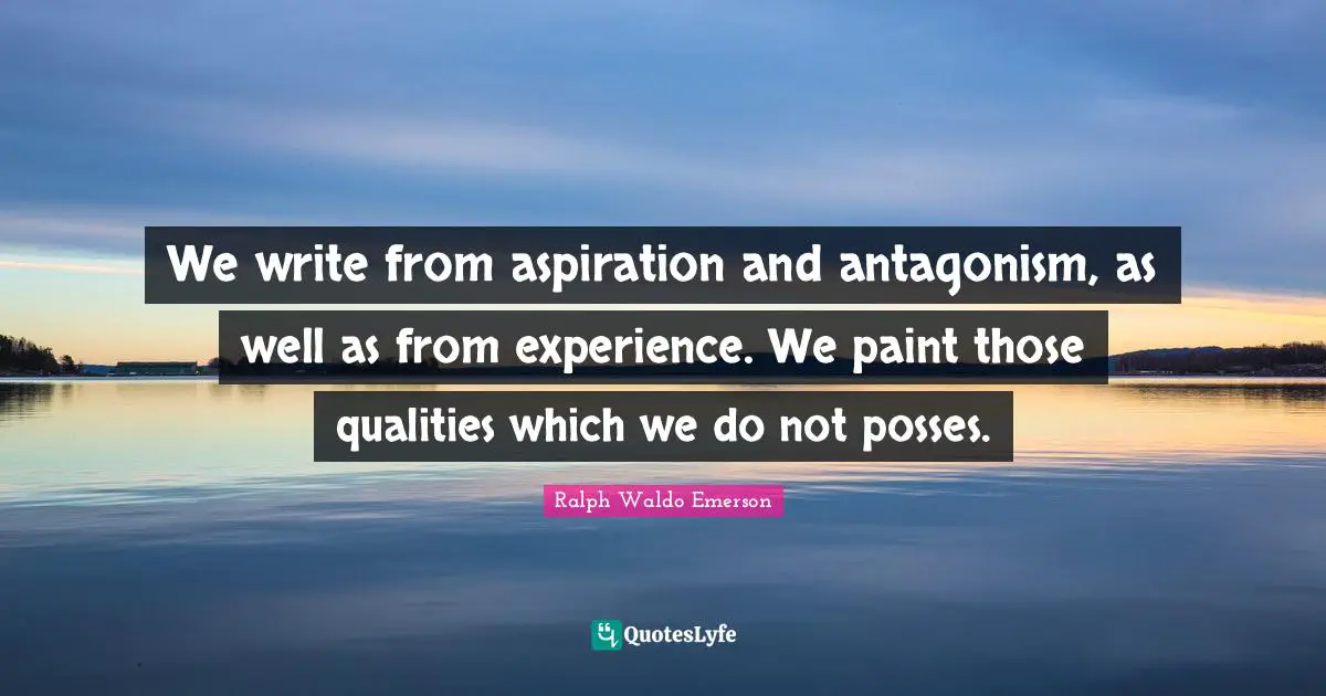 We write from aspiration and antagonism, as well as from experience. We paint those qualities which we do not posses.