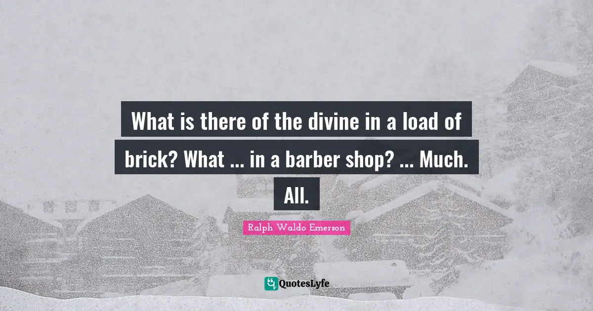 What is there of the divine in a load of brick? What ... in a barber shop? ... Much. All.