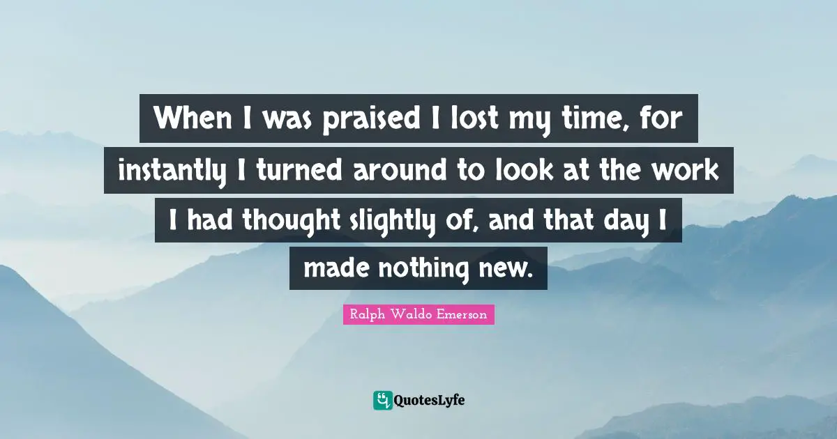 When I was praised I lost my time, for instantly I turned around to look at the work I had thought slightly of, and that day I made nothing new.