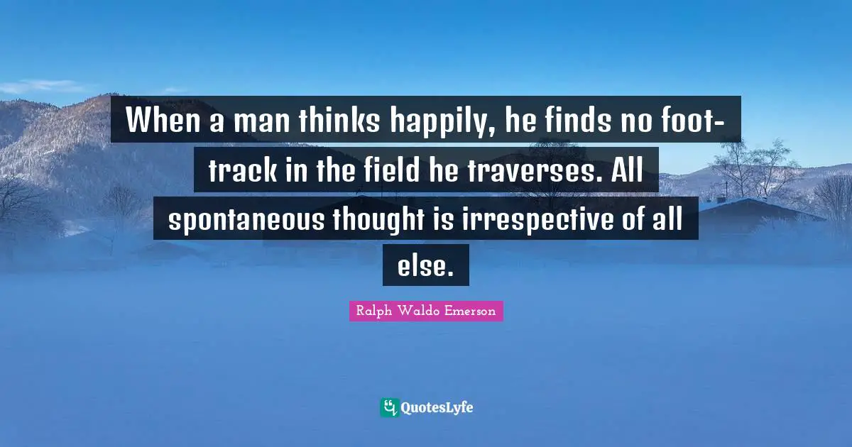 When a man thinks happily, he finds no foot-track in the field he traverses. All spontaneous thought is irrespective of all else.