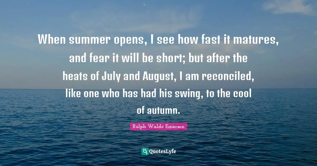 When summer opens, I see how fast it matures, and fear it will be short; but after the heats of July and August, I am reconciled, like one who has had his swing, to the cool of autumn.