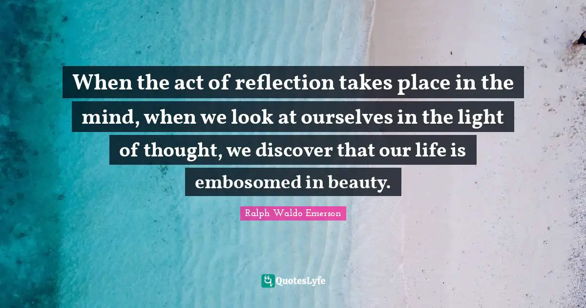 When the act of reflection takes place in the mind, when we look at ourselves in the light of thought, we discover that our life is embosomed in beauty.
