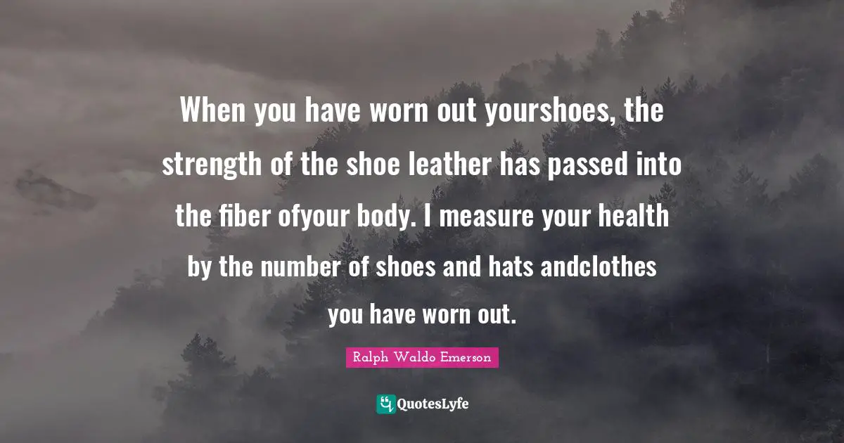 When you have worn out yourshoes, the strength of the shoe leather has passed into the fiber ofyour body. I measure your health by the number of shoes and hats andclothes you have worn out.