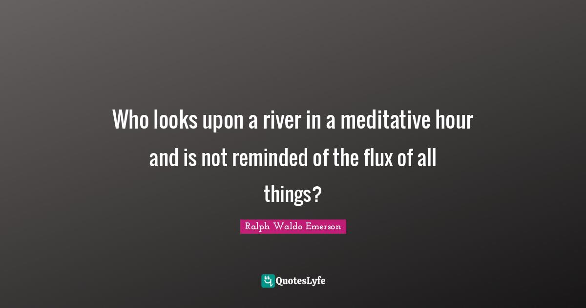 Who looks upon a river in a meditative hour and is not reminded of the flux of all things?