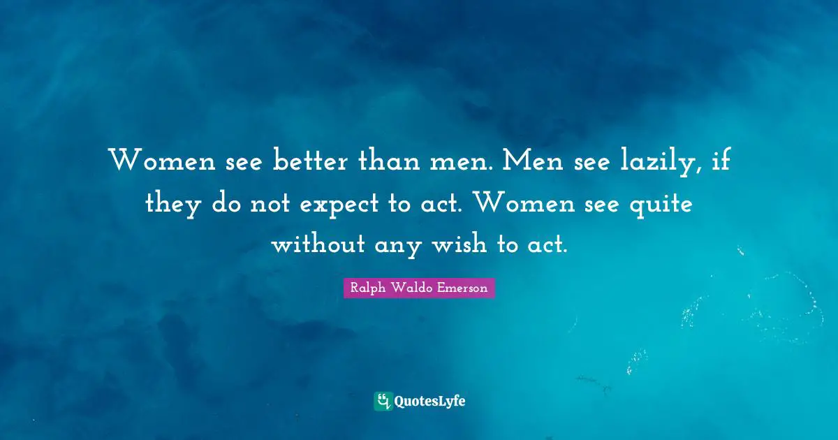 Women see better than men. Men see lazily, if they do not expect to act. Women see quite without any wish to act.
