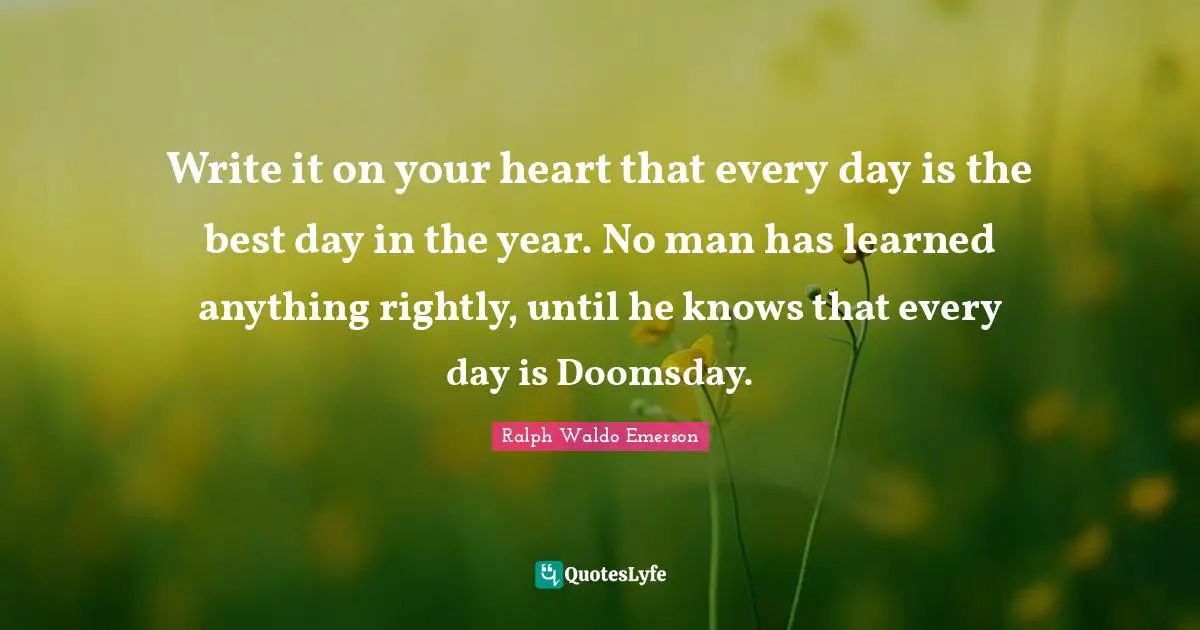 Write it on your heart that every day is the best day in the year. No man has learned anything rightly, until he knows that every day is Doomsday.
