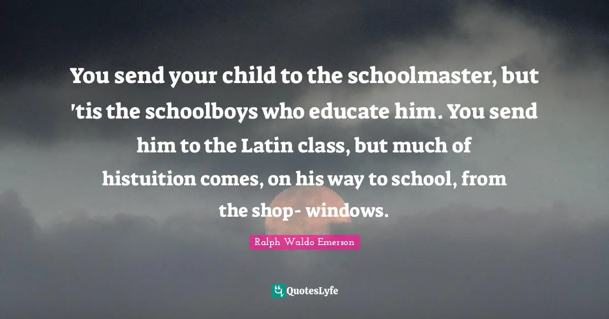You send your child to the schoolmaster, but 'tis the schoolboys who educate him. You send him to the Latin class, but much of histuition comes, on his way to school, from the shop- windows.