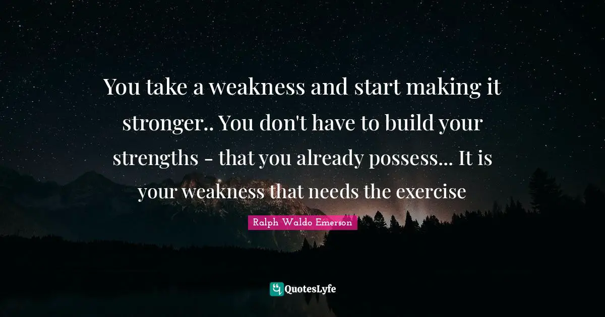 You take a weakness and start making it stronger.. You don't have to build your strengths - that you already possess... It is your weakness that needs the exercise
