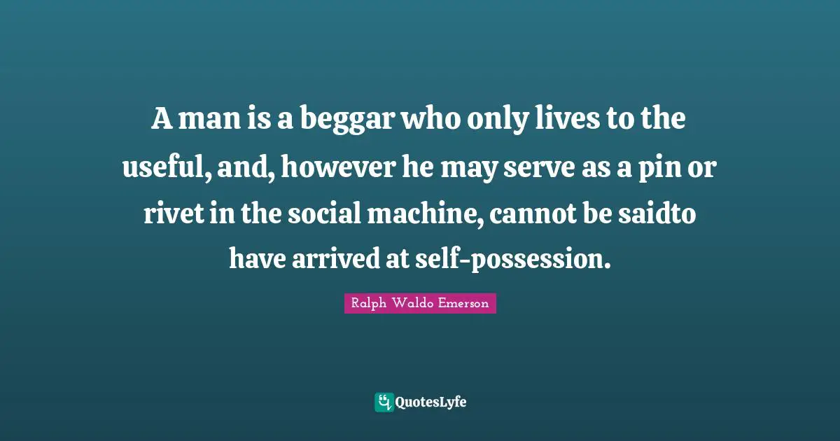 A man is a beggar who only lives to the useful, and, however he may serve as a pin or rivet in the social machine, cannot be saidto have arrived at self-possession.