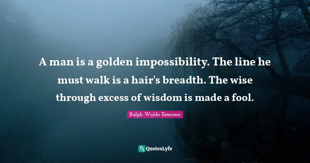 A man is a golden impossibility. The line he must walk is a hair's breadth. The wise through excess of wisdom is made a fool.