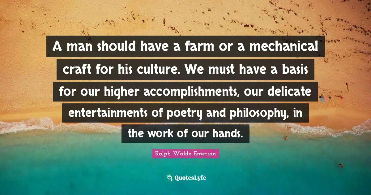 A man should have a farm or a mechanical craft for his culture. We must have a basis for our higher accomplishments, our delicate entertainments of poetry and philosophy, in the work of our hands.
