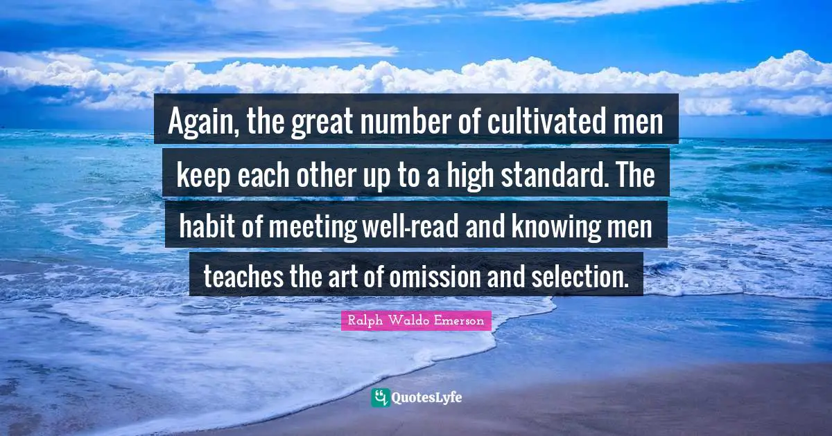 Again, the great number of cultivated men keep each other up to a high standard. The habit of meeting well-read and knowing men teaches the art of omission and selection.