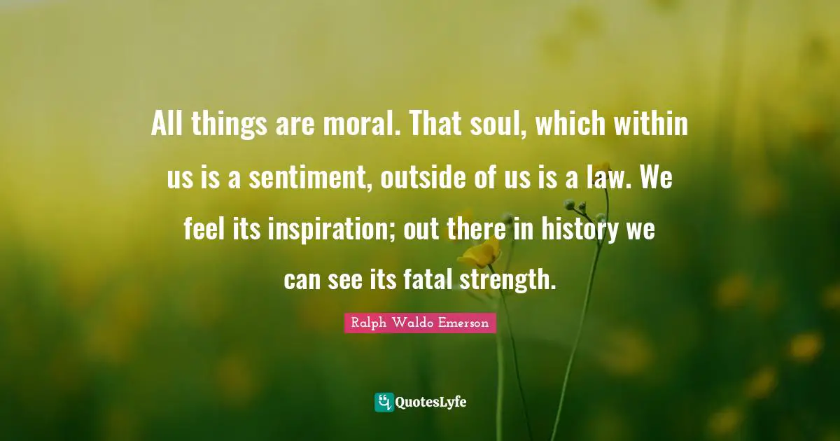 All things are moral. That soul, which within us is a sentiment, outside of us is a law. We feel its inspiration; out there in history we can see its fatal strength.