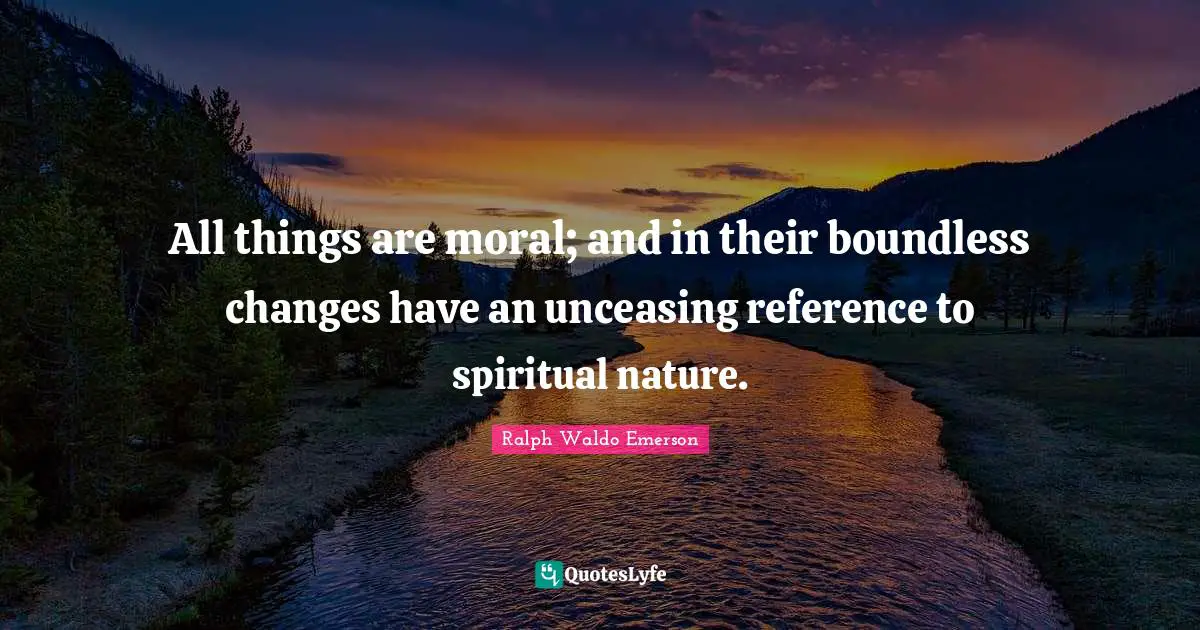 All things are moral; and in their boundless changes have an unceasing reference to spiritual nature.