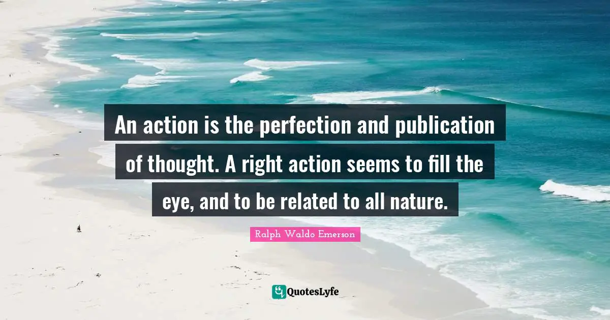 An action is the perfection and publication of thought. A right action seems to fill the eye, and to be related to all nature.