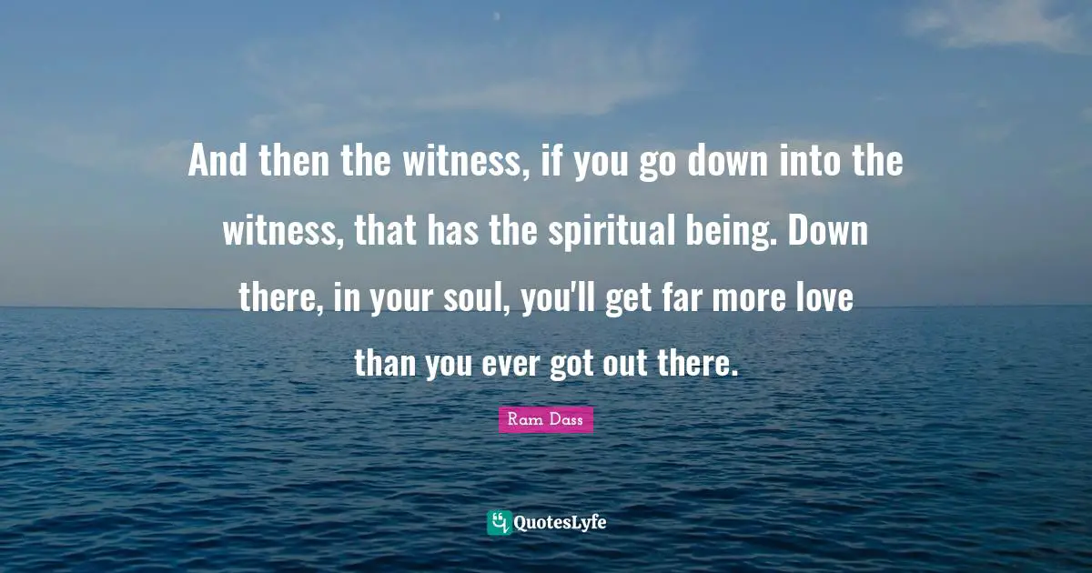 And then the witness, if you go down into the witness, that has the spiritual being. Down there, in your soul, you'll get far more love than you ever got out there.