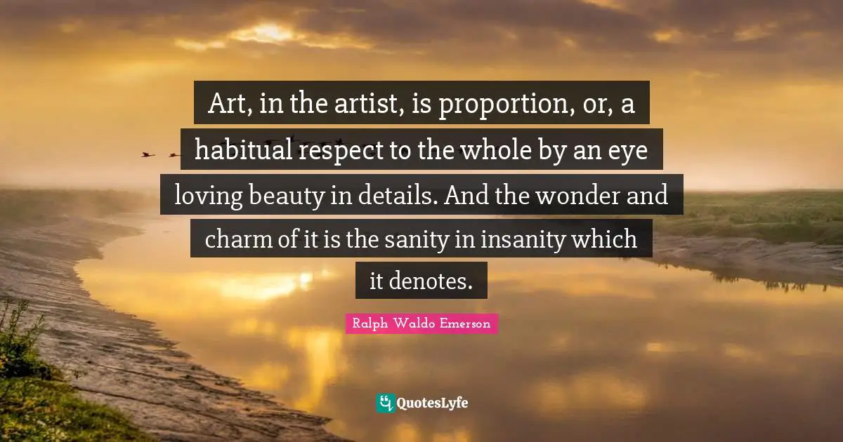 Art, in the artist, is proportion, or, a habitual respect to the whole by an eye loving beauty in details. And the wonder and charm of it is the sanity in insanity which it denotes.