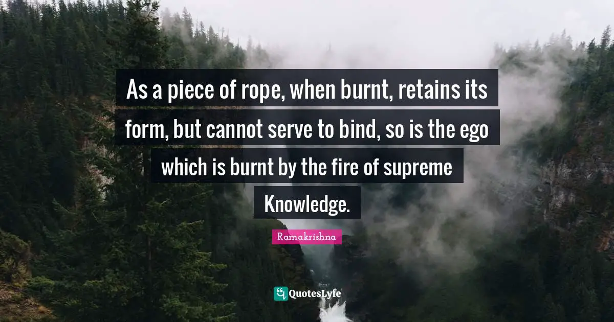 As a piece of rope, when burnt, retains its form, but cannot serve to bind, so is the ego which is burnt by the fire of supreme Knowledge.