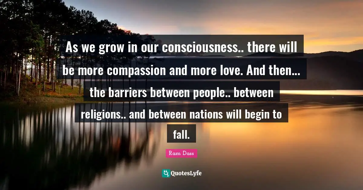 Ram Dass Quotes: "As we grow in our consciousness.. there will be more compassion and more love. And then... the barriers between people.. between religions.. and between nations will begin to fall."
