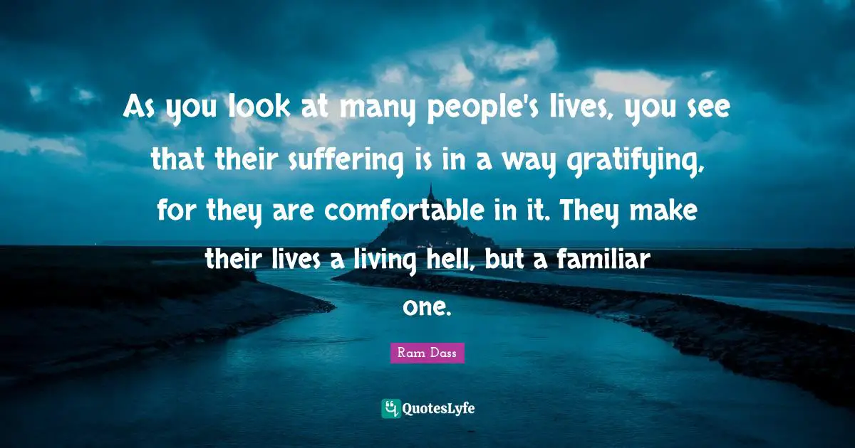As you look at many people's lives, you see that their suffering is in a way gratifying, for they are comfortable in it. They make their lives a living hell, but a familiar one.