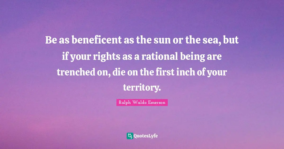 Be as beneficent as the sun or the sea, but if your rights as a rational being are trenched on, die on the first inch of your territory.